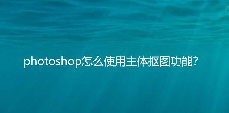 ps如何使用主体抠图? photosho使用主体抠图功能的教程